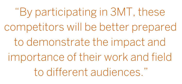 “Graduate Students at the university are conducting research with tremendous potential—by participating in 3MT, these competitors will be better prepared to demonstrate the impact and importance of their work and field." --John Dalton